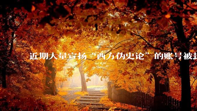 近期大量宣扬“西方伪史论”的账号被封，这意味着什么？