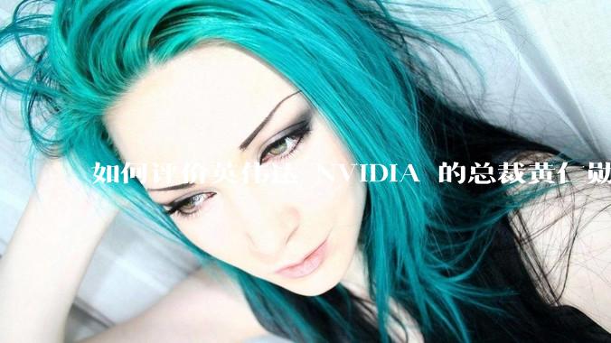 如何评价英伟达 NVIDIA 的总裁黄仁勋？